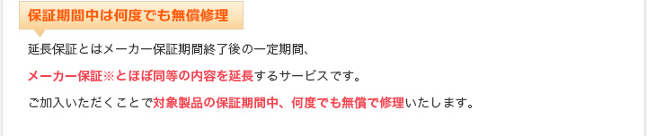 保証期間中は何度でも無償修理 延長保証とはメーカー保証期間終了後の一定期間、メーカー保証※とほぼ同等の内容を延長するサービスです。ご加入いただくことで対象製品の保証期間中、何度でも無償で修理いたします。