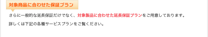 対象商品に合わせた保証プラン さらに一般的な延長保証だけでなく、対象製品に合わせた延長保証プランをご用意しております。詳しくは下記の各種サービスプランをご覧ください。