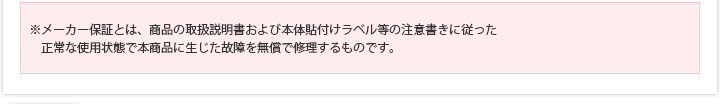 ※メーカー保証とは、商品の取扱説明書および本体貼付けラベル等の注意書きに従った正常な使用状態で本商品に生じた故障を無償で修理するものです。