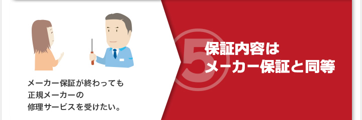 5）メーカー保証が終わっても正規メーカーの修理サービスを受けたい。 保証内容はメーカー保証と同等