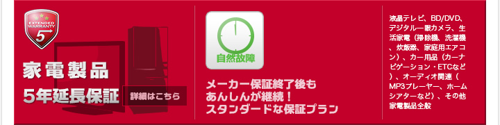 家電製品5年延長保証 メーカー保証終了後もあんしんが継続！スタンダードな保証プラン 液晶テレビ、BD/DVD、デジタル一眼カメラ、生活家電（掃除機、洗濯機、炊飯器、家庭用エアコン）、カー用品（カーナビゲーション・ETCなど）、オーディオ関連（MP3プレーヤー、ホームシアターなど）、その他家電製品全般 詳細はこちら