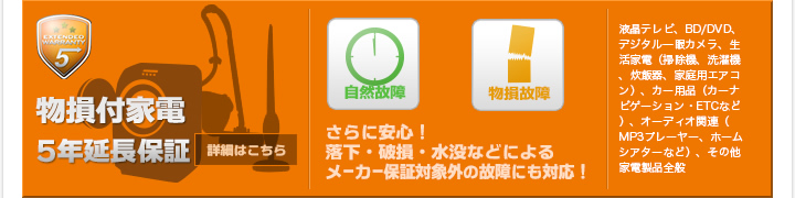 物損付家電5年延長保証 さらに安心！落下・破損・水没などによるメーカー保証対象外の故障にも対応！ 液晶テレビ、BD/DVD、デジタル一眼カメラ、生活家電（掃除機、洗濯機、炊飯器、家庭用エアコン）、カー用品（カーナビゲーション・ETCなど）、オーディオ関連（MP3プレーヤー、ホームシアターなど）、その他家電製品全般 詳細はこちら