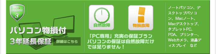 パソコン物損付3年延長保証 「PC専用」充実の保証プランパソコンの保証は自然故障だけでは足りません！ ノートパソコン、デスクトップパソコン、Macノート、Macデスクトップ、タブレットPC、PDA、プリンター、Webカメラ、液晶ディスプレイ　など 詳細はこちら